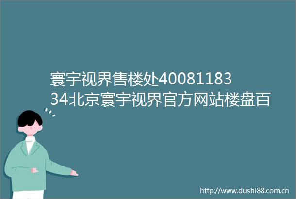 寰宇视界售楼处4008118334北京寰宇视界官方网站楼盘百科