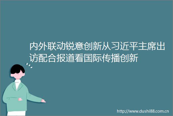 内外联动锐意创新从出访配合报道看国际传播创新
