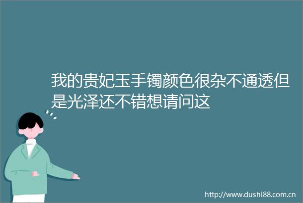 我的贵妃玉手镯颜色很杂不通透但是光泽还不错想请问这