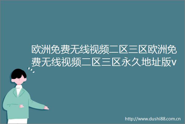 欧洲免费无线视频二区三区欧洲免费无线视频二区三区永久地址版v5118