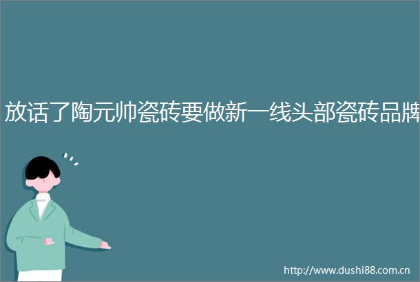放话了陶元帅瓷砖要做新一线头部瓷砖品牌