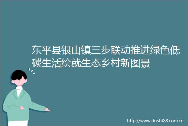东平县银山镇三步联动推进绿色低碳生活绘就生态乡村新图景