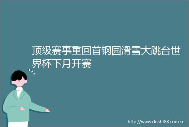 顶级赛事重回首钢园滑雪大跳台世界杯下月开赛