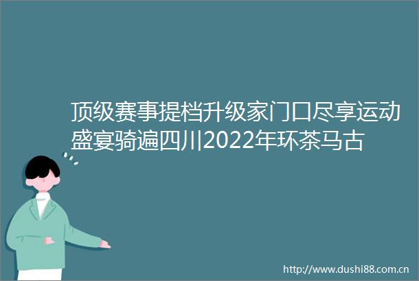顶级赛事提档升级家门口尽享运动盛宴骑遍四川2022年环茶马古道雅安国际公路自行车赛综述