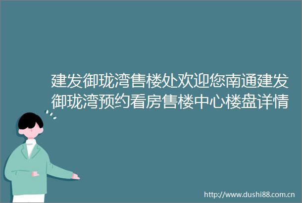 建发御珑湾售楼处欢迎您南通建发御珑湾预约看房售楼中心楼盘详情周边配套