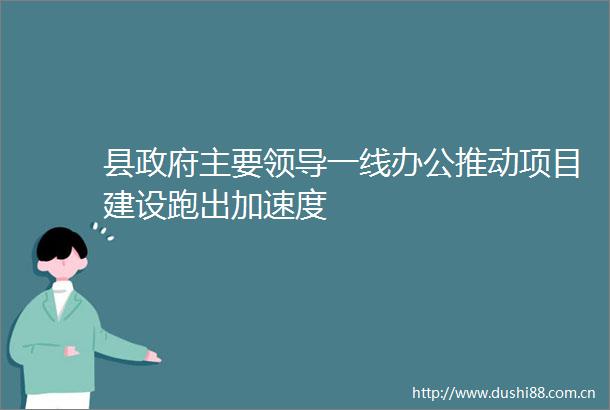 县主要一线办公推动项目建设跑出加速度