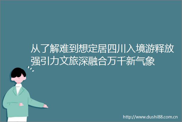 从了解难到想定居四川入境游释放强引力文旅深融合万千新气象