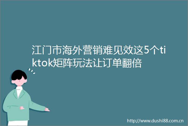 江门市海外营销难见效这5个tiktok矩阵玩法让订单翻倍