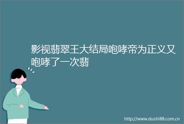 影视翡翠王大结局咆哮帝为正义又咆哮了一次翡