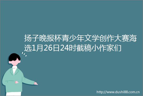 扬子晚报杯青少年文学创作大赛海选1月26日24时截稿小作家们请抓紧投稿