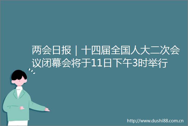 两会日报｜十四届全国人大二次会议闭幕会将于11日下午3时举行
