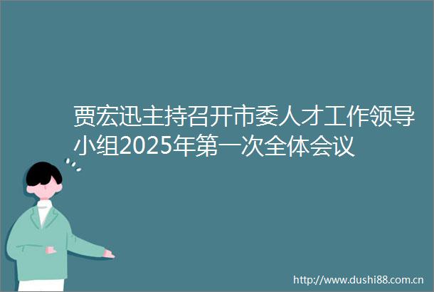 贾宏迅主持召开市委人才工作小组2025年第一次全体会议