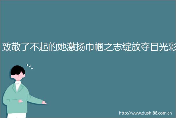 致敬了不起的她激扬巾帼之志绽放夺目光彩