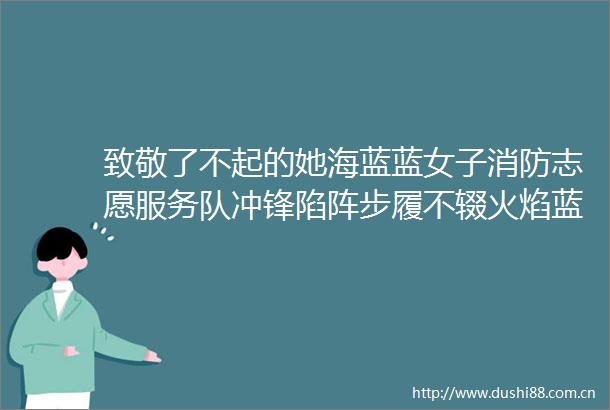 致敬了不起的她海蓝蓝女子消防志愿服务队冲锋陷阵步履不辍火焰蓝展巾帼风采