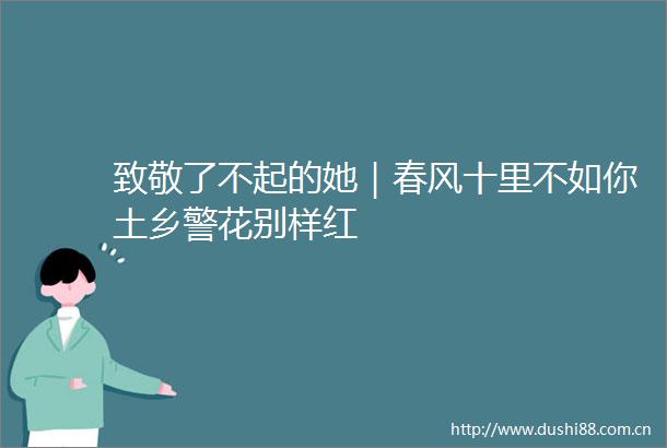 致敬了不起的她｜春风十里不如你土乡警花别样红