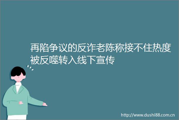 再陷争议的反诈老陈称接不住热度被反噬转入线下宣传