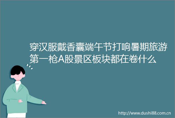 穿汉服戴香囊端午节打响暑期旅游第一A股景区板块都在卷什么
