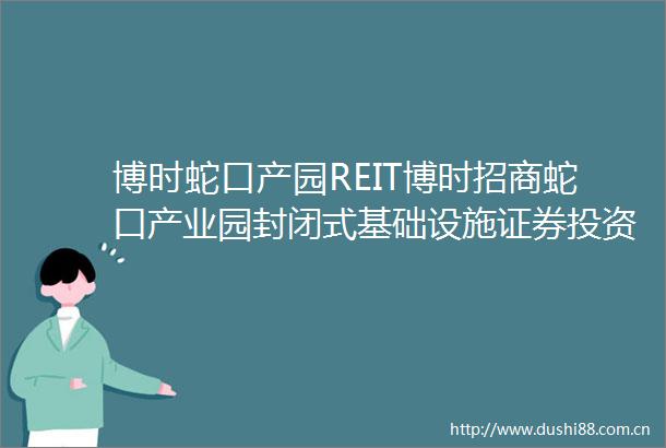 博时蛇口产园REIT博时招商蛇口产业园封闭式基础设施证券投资基金2023年度扩募并新购入基础设施项目更新招募说明书