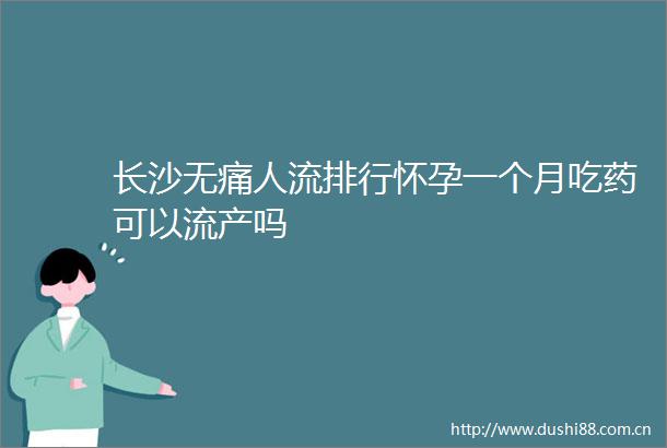 长沙无痛人流排行怀孕一个月吃药可以流产吗