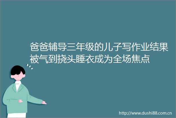 爸爸辅导三年级的儿子写作业结果被气到挠头睡衣成为全场焦点