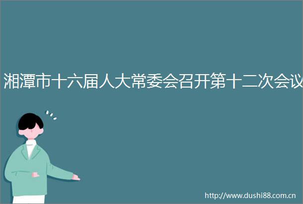 湘潭市十六届人大常委会召开第十二次会议