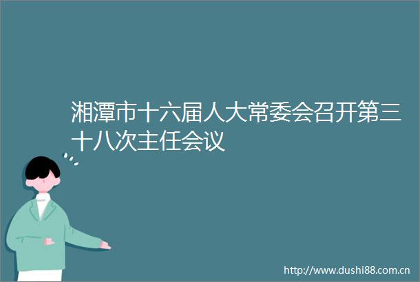 湘潭市十六届人大常委会召开第三十八次主任会议