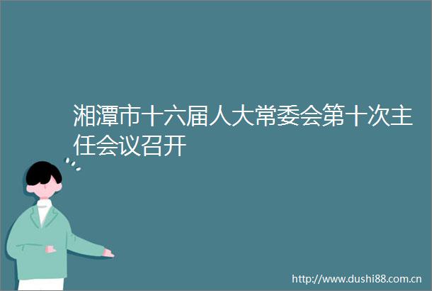 湘潭市十六届人大常委会第十次主任会议召开