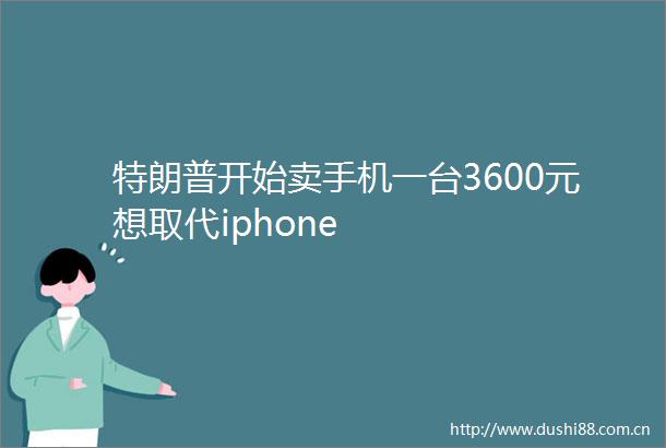 特朗普开始卖手机一台3600元想取代iphone