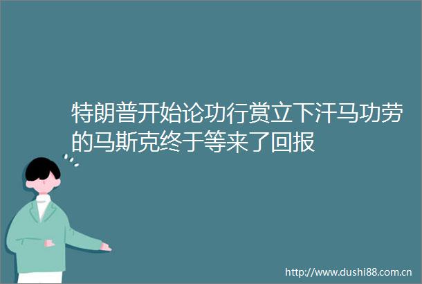 特朗普开始论功行赏立下汗马功劳的马斯克终于等来了回报