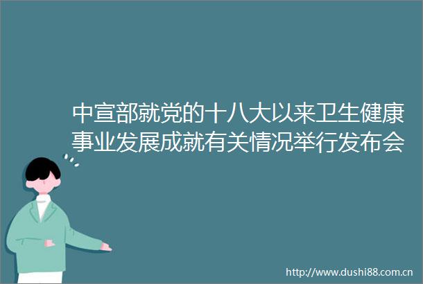 中宣部就党的十八大以来卫生健康事业发展成就有关情况举行发布会（实录全文）