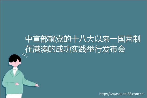 中宣部就党的十八大以来一国两制在港澳的成功实践举行发布会