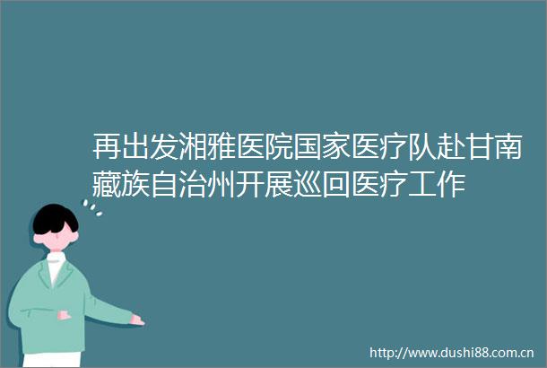 再出发湘雅医院医疗队赴甘南藏族自治州开展巡回医疗工作