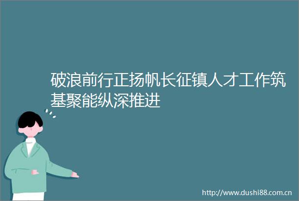 破浪前行正扬帆长征镇人才工作筑基聚能纵深推进