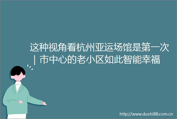 这种视角看杭州亚运场馆是第一次｜市中心的老小区如此智能幸福