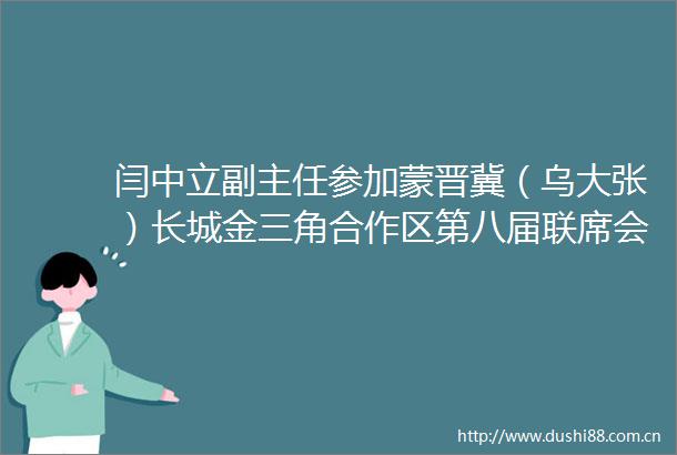闫中立副主任参加蒙晋冀（乌大张）长城金三角合作区第八届联席会议暨深化融入京津冀协同发展大会
