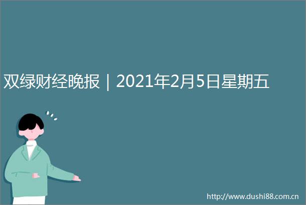 双绿财经晚报｜2021年2月5日星期五