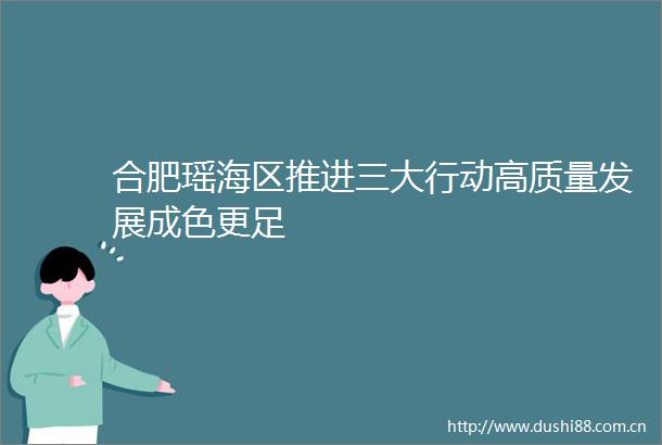 合肥瑶海区推进三大行动高质量发展成色更足