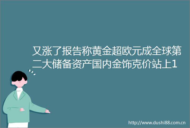 又涨了报告称黄金超欧元成全球第二大储备资产国内金饰克价站上1020元大关