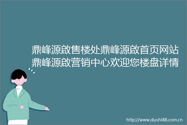 鼎峰源啟售楼处鼎峰源啟首页网站鼎峰源啟营销中心欢迎您楼盘详情最新价格户型图容积率售楼处