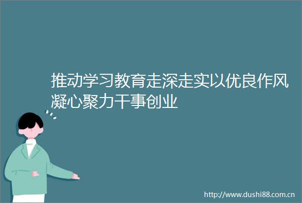 推动学习教育走深走实以优良作风凝心聚力干事创业