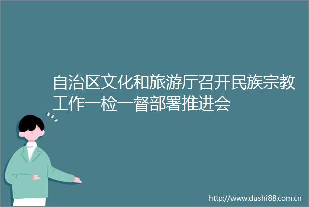 自治区文化和旅游厅召开民族宗教工作一检一督部署推进会