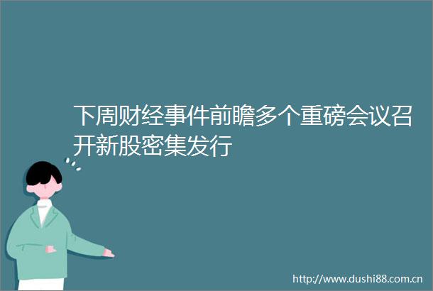 下周财经前瞻多个重磅会议召开新股密集发行