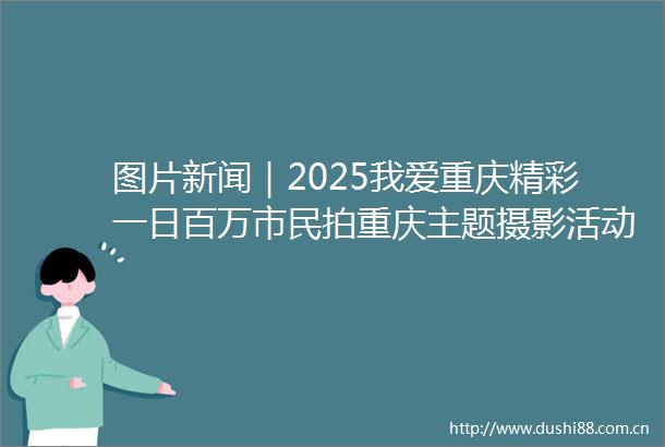 图片新闻｜2025我爱重庆精彩一日百万市民拍重庆主题摄影活动启动