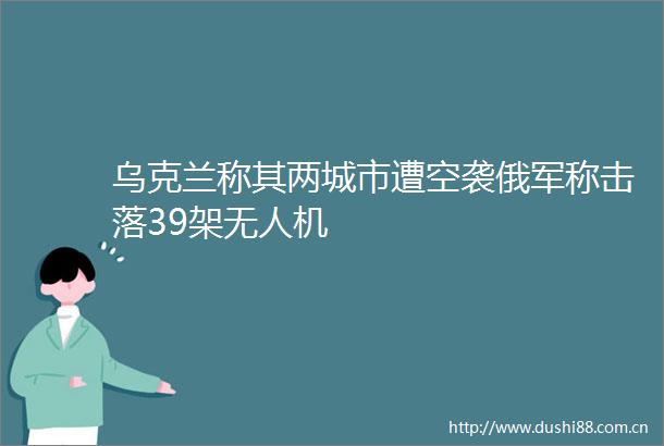 乌克兰称其两城市遭空袭俄军称击落39架无人机
