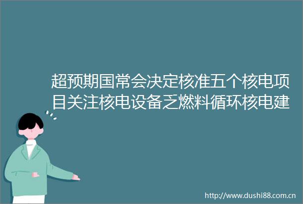 超预期国常会决定核准五个核电项目关注核电设备乏燃料循环核电建设等细分环节投资机会