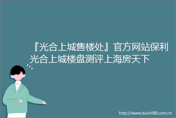 『光合上城售楼处』官方网站保利光合上城楼盘测评上海房天下