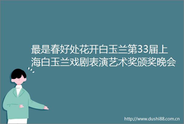 最是春好处花开白玉兰第33届上海白玉兰戏剧表演艺术奖颁奖晚会圆满举行