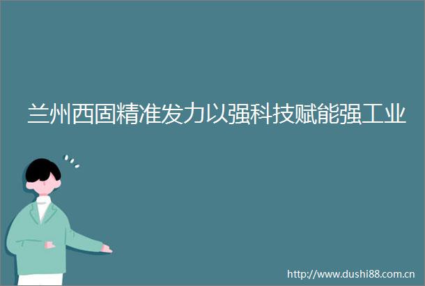 兰州西固精准发力以强科技赋能强工业