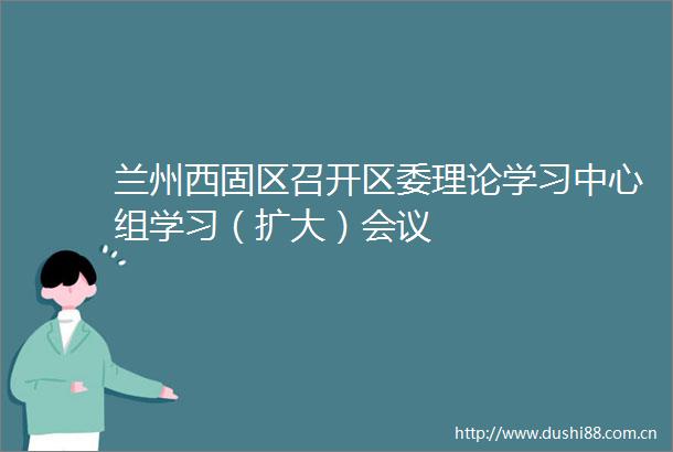 兰州西固区召开区委理论学习中心组学习（扩大）会议