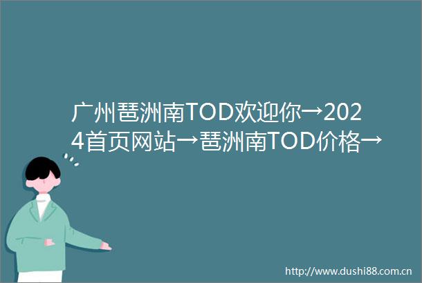 广州琶洲南TOD欢迎你→2024首页网站→琶洲南TOD价格→户型→地址→最新详情